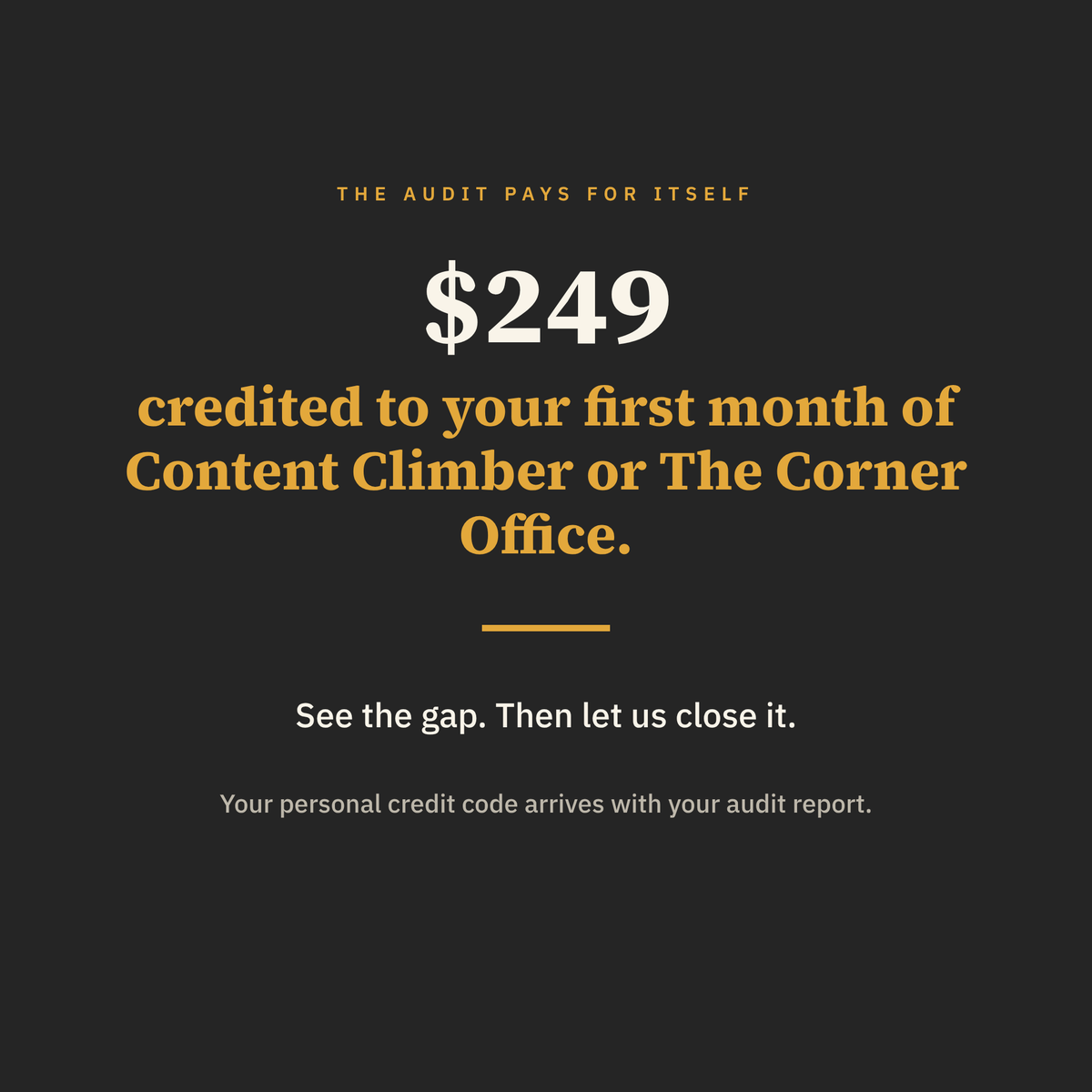 The $249 audit fee is credited to your first month of Content Climber or The Corner Office, with a personal credit code sent with your audit report